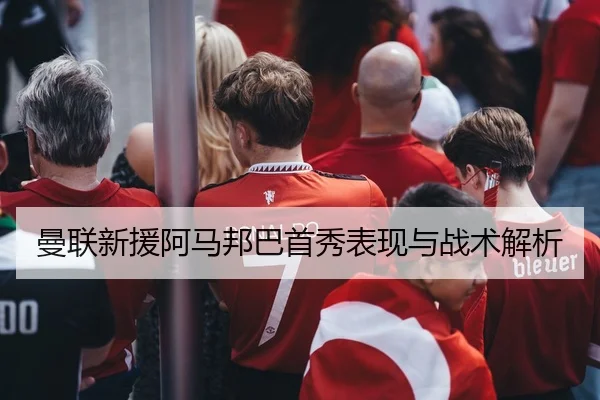 曼联新援阿马邦巴首秀表现与战术解析 | 6T